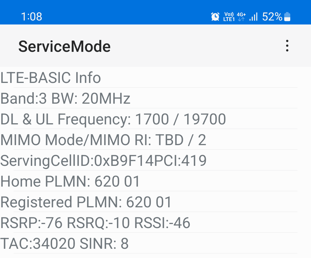 4G+, ServiceMode LTE-BASIC Info Band:3 BW: 20MHz DL & UL Frequency: 1700 / 19700 MIMO Mode/MIMO RI: TBD / 2 ServingCellID:0xB9F14PCI:419 Home PLMN: 620 01 Registered PLMN: 620 01 RSRP:-76 RSRQ:-10 RSSI:-46 TAC:34020 SINR: 8